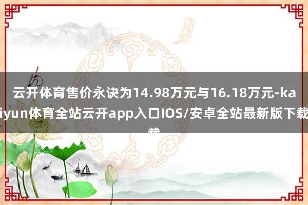 云开体育售价永诀为14.98万元与16.18万元-kaiyun体育全站云开app入口IOS/安卓全站最新版下载