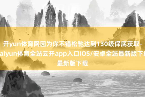 开yun体育网因为你不错松驰达到130级保底获取-kaiyun体育全站云开app入口IOS/安卓全站最新版下载