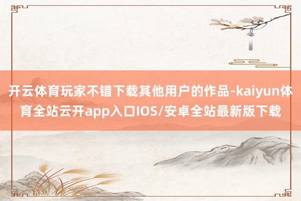 开云体育玩家不错下载其他用户的作品-kaiyun体育全站云开app入口IOS/安卓全站最新版下载