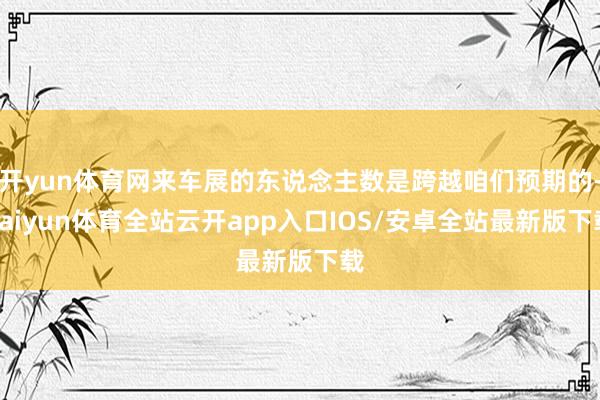 开yun体育网来车展的东说念主数是跨越咱们预期的-kaiyun体育全站云开app入口IOS/安卓全站最新版下载