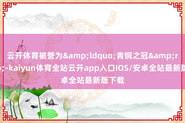 云开体育被誉为&ldquo;青铜之冠&rdquo;-kaiyun体育全站云开app入口IOS/安卓全站最新版下载