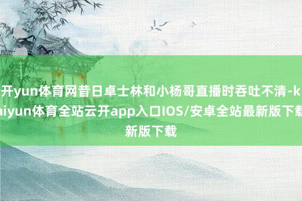 开yun体育网昔日卓士林和小杨哥直播时吞吐不清-kaiyun体育全站云开app入口IOS/安卓全站最新版下载