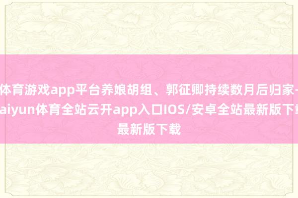 体育游戏app平台养娘胡组、郭征卿持续数月后归家-kaiyun体育全站云开app入口IOS/安卓全站最新版下载