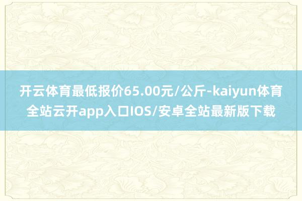 开云体育最低报价65.00元/公斤-kaiyun体育全站云开app入口IOS/安卓全站最新版下载