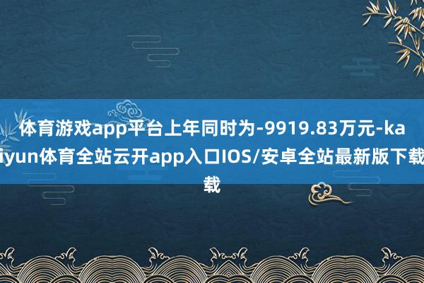 体育游戏app平台上年同时为-9919.83万元-kaiyun体育全站云开app入口IOS/安卓全站最新版下载