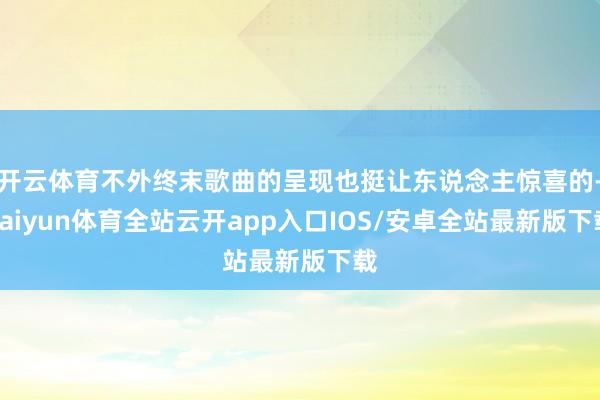开云体育不外终末歌曲的呈现也挺让东说念主惊喜的-kaiyun体育全站云开app入口IOS/安卓全站最新版下载