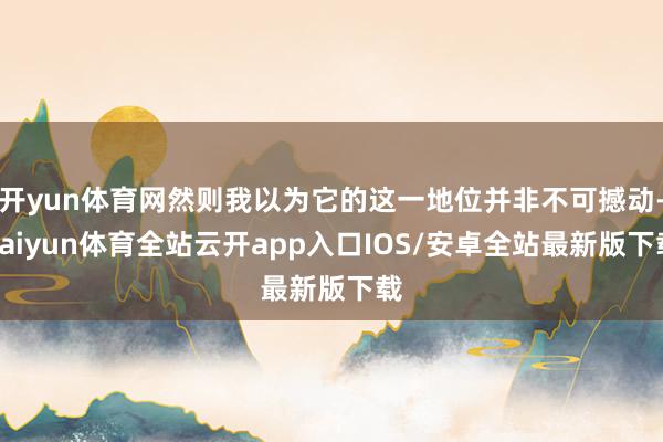 开yun体育网然则我以为它的这一地位并非不可撼动-kaiyun体育全站云开app入口IOS/安卓全站最新版下载