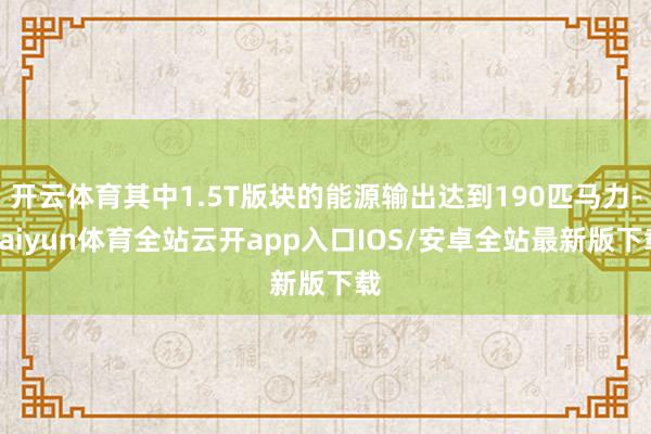 开云体育其中1.5T版块的能源输出达到190匹马力-kaiyun体育全站云开app入口IOS/安卓全站最新版下载