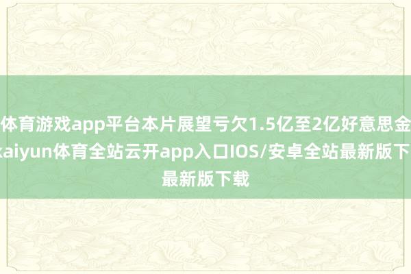 体育游戏app平台本片展望亏欠1.5亿至2亿好意思金-kaiyun体育全站云开app入口IOS/安卓全站最新版下载
