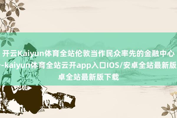 开云Kaiyun体育全站伦敦当作民众率先的金融中心之一-kaiyun体育全站云开app入口IOS/安卓全站最新版下载