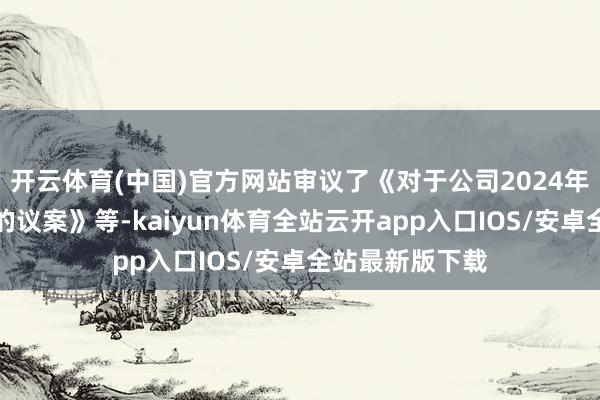开云体育(中国)官方网站审议了《对于公司2024年第三季度发扬的议案》等-kaiyun体育全站云开app入口IOS/安卓全站最新版下载