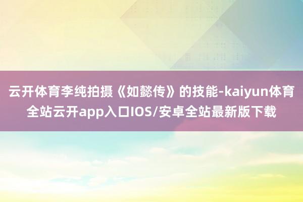 云开体育李纯拍摄《如懿传》的技能-kaiyun体育全站云开app入口IOS/安卓全站最新版下载