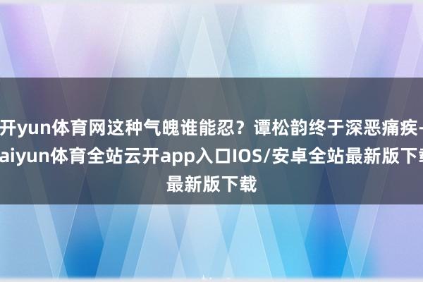 开yun体育网这种气魄谁能忍？谭松韵终于深恶痛疾-kaiyun体育全站云开app入口IOS/安卓全站最新版下载