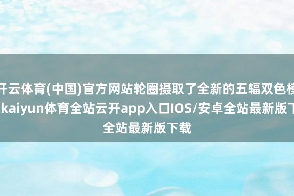 开云体育(中国)官方网站轮圈摄取了全新的五辐双色模样-kaiyun体育全站云开app入口IOS/安卓全站最新版下载