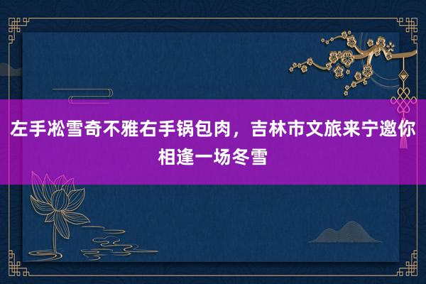 左手凇雪奇不雅右手锅包肉，吉林市文旅来宁邀你相逢一场冬雪