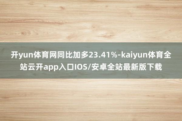 开yun体育网同比加多23.41%-kaiyun体育全站云开app入口IOS/安卓全站最新版下载