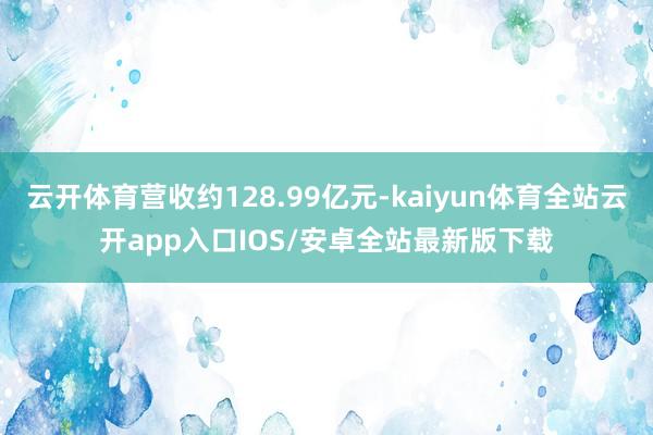 云开体育营收约128.99亿元-kaiyun体育全站云开app入口IOS/安卓全站最新版下载