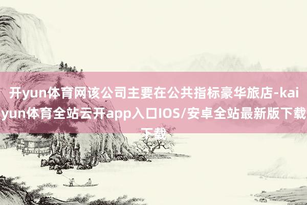开yun体育网该公司主要在公共指标豪华旅店-kaiyun体育全站云开app入口IOS/安卓全站最新版下载