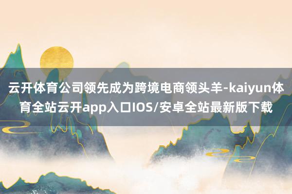 云开体育公司领先成为跨境电商领头羊-kaiyun体育全站云开app入口IOS/安卓全站最新版下载