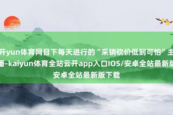 开yun体育网目下每天进行的“采销砍价低到可怕”主题直播-kaiyun体育全站云开app入口IOS/安卓全站最新版下载