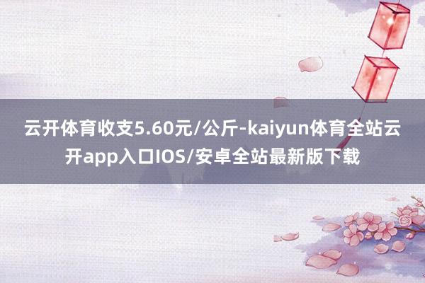 云开体育收支5.60元/公斤-kaiyun体育全站云开app入口IOS/安卓全站最新版下载