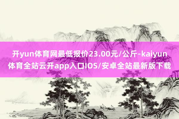 开yun体育网最低报价23.00元/公斤-kaiyun体育全站云开app入口IOS/安卓全站最新版下载