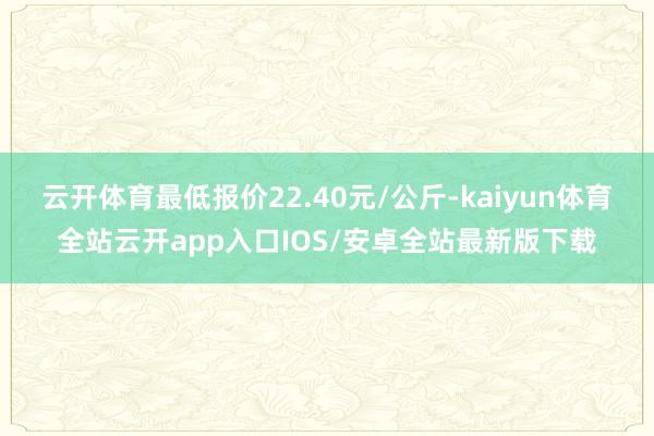 云开体育最低报价22.40元/公斤-kaiyun体育全站云开app入口IOS/安卓全站最新版下载
