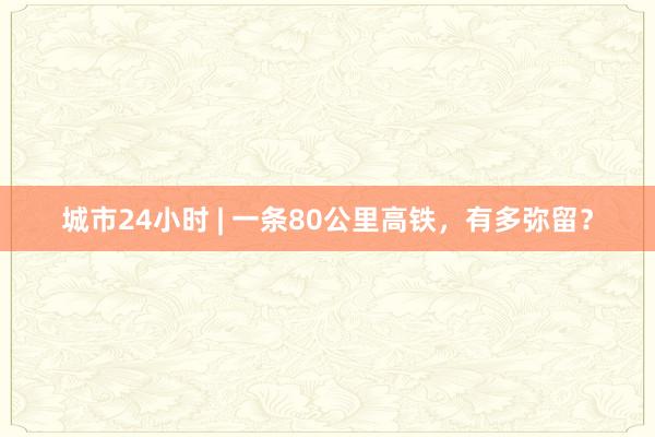 城市24小时 | 一条80公里高铁，有多弥留？
