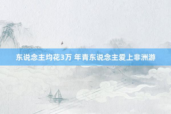 东说念主均花3万 年青东说念主爱上非洲游