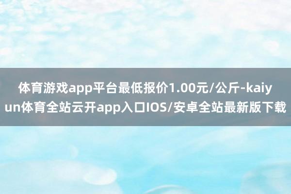 体育游戏app平台最低报价1.00元/公斤-kaiyun体育全站云开app入口IOS/安卓全站最新版下载