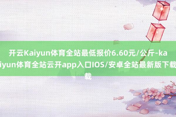 开云Kaiyun体育全站最低报价6.60元/公斤-kaiyun体育全站云开app入口IOS/安卓全站最新版下载