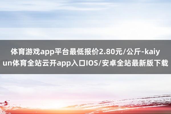体育游戏app平台最低报价2.80元/公斤-kaiyun体育全站云开app入口IOS/安卓全站最新版下载