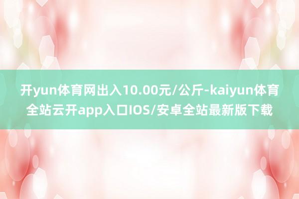 开yun体育网出入10.00元/公斤-kaiyun体育全站云开app入口IOS/安卓全站最新版下载