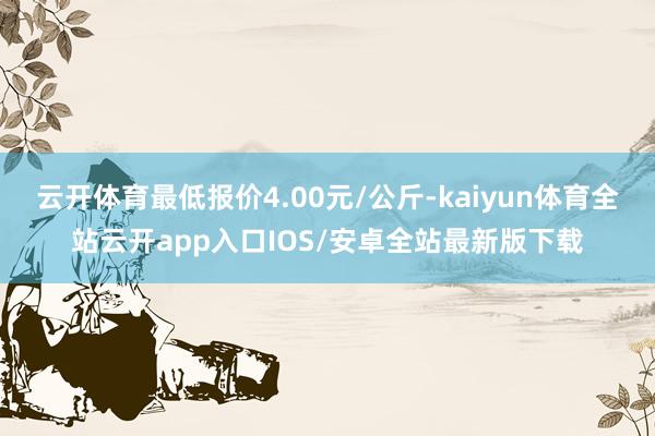 云开体育最低报价4.00元/公斤-kaiyun体育全站云开app入口IOS/安卓全站最新版下载