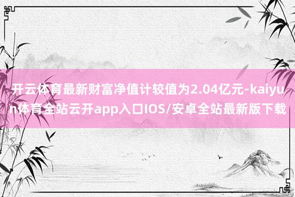开云体育最新财富净值计较值为2.04亿元-kaiyun体育全站云开app入口IOS/安卓全站最新版下载