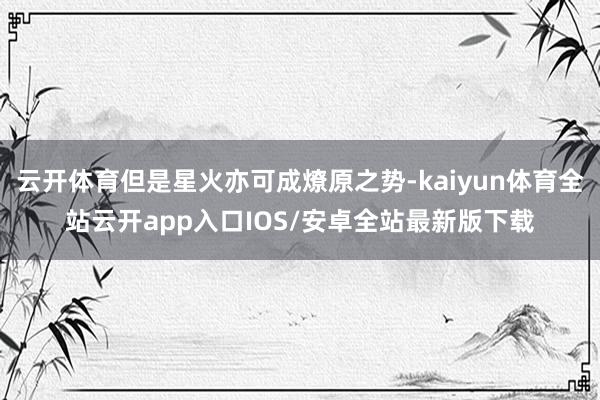 云开体育但是星火亦可成燎原之势-kaiyun体育全站云开app入口IOS/安卓全站最新版下载