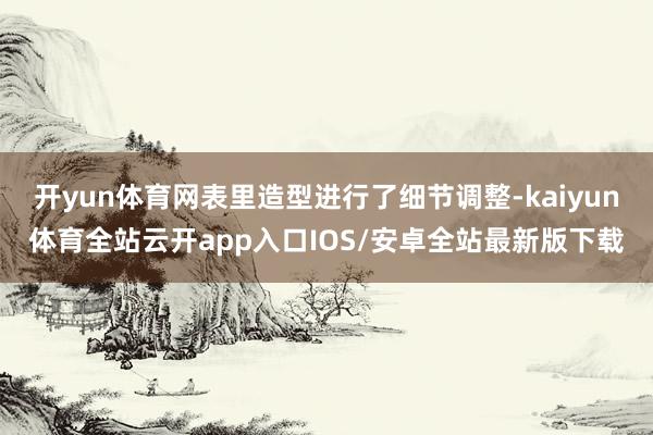 开yun体育网表里造型进行了细节调整-kaiyun体育全站云开app入口IOS/安卓全站最新版下载