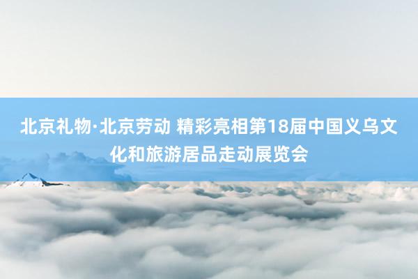 北京礼物·北京劳动 精彩亮相第18届中国义乌文化和旅游居品走动展览会