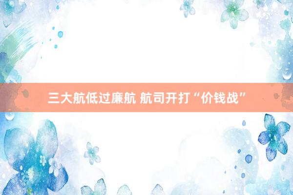 三大航低过廉航 航司开打“价钱战”