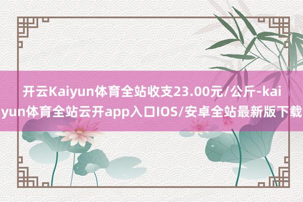 开云Kaiyun体育全站收支23.00元/公斤-kaiyun体育全站云开app入口IOS/安卓全站最新版下载
