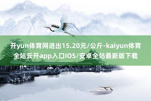 开yun体育网进出15.20元/公斤-kaiyun体育全站云开app入口IOS/安卓全站最新版下载