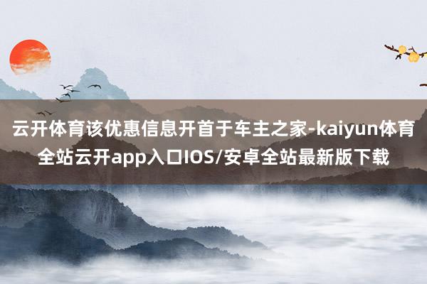 云开体育该优惠信息开首于车主之家-kaiyun体育全站云开app入口IOS/安卓全站最新版下载