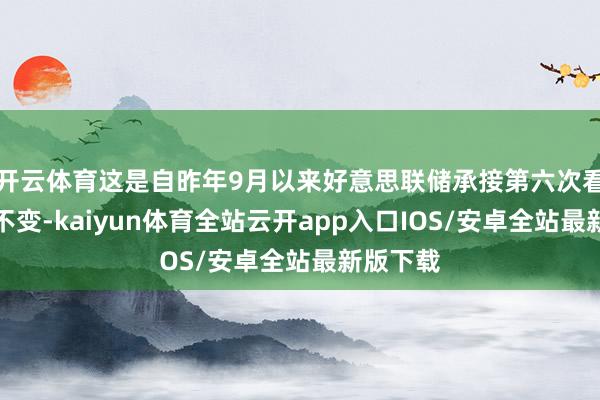 开云体育这是自昨年9月以来好意思联储承接第六次看护利率不变-kaiyun体育全站云开app入口IOS/安卓全站最新版下载