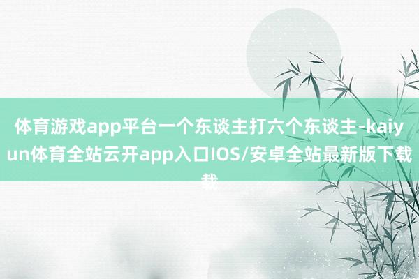 体育游戏app平台一个东谈主打六个东谈主-kaiyun体育全站云开app入口IOS/安卓全站最新版下载