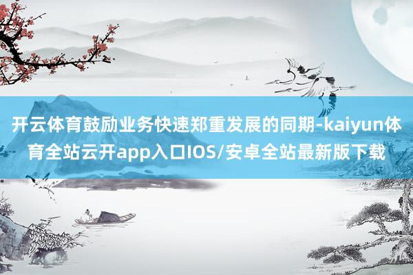 开云体育鼓励业务快速郑重发展的同期-kaiyun体育全站云开app入口IOS/安卓全站最新版下载