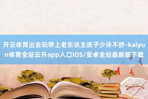 开云体育出去玩带上老东谈主孩子少许不挤-kaiyun体育全站云开app入口IOS/安卓全站最新版下载