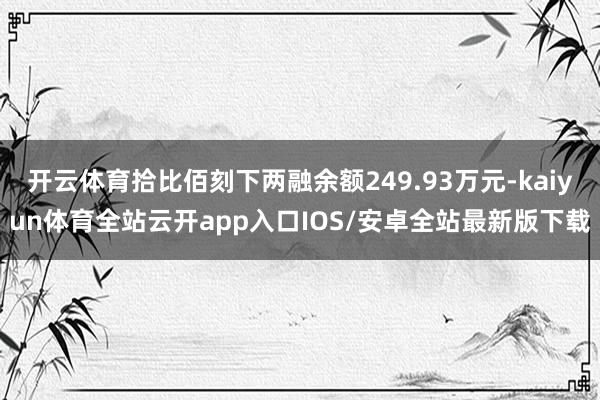 开云体育拾比佰刻下两融余额249.93万元-kaiyun体育全站云开app入口IOS/安卓全站最新版下载