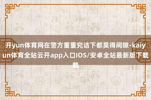 开yun体育网在警方重重究诘下都莫得间隙-kaiyun体育全站云开app入口IOS/安卓全站最新版下载