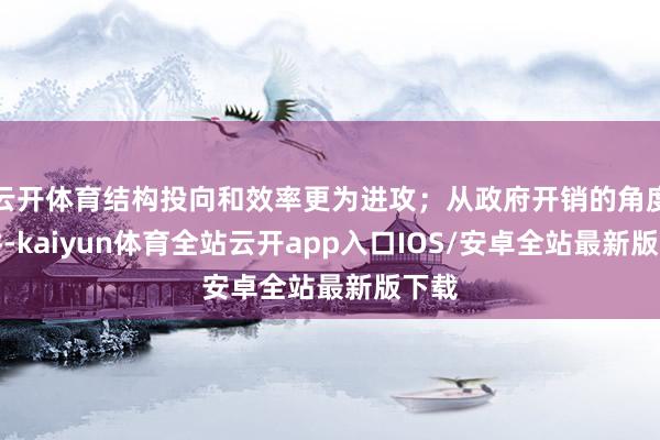 云开体育结构投向和效率更为进攻；从政府开销的角度来讲-kaiyun体育全站云开app入口IOS/安卓全站最新版下载