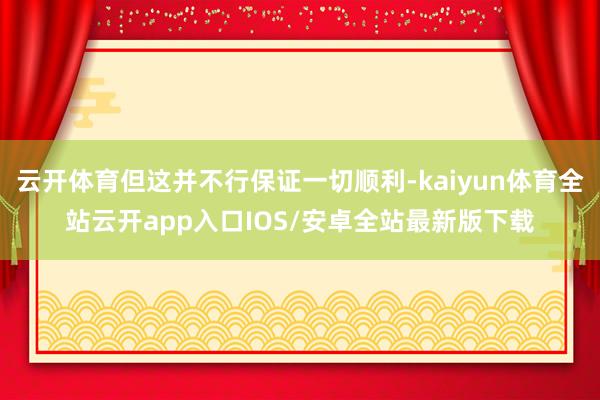 云开体育但这并不行保证一切顺利-kaiyun体育全站云开app入口IOS/安卓全站最新版下载